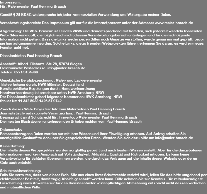 Impressum: Für: Malermeister Paul Henning Braach Gemäß § 28 BDSG widerspreche ich jeder kommerziellen Verwendung und Weitergabe meiner Daten. Verantwortungsbereich: Das Impressum gilt nur für die Internetpräsenz unter der Adresse: www.maler-braach.de Abgrenzung: Die Web- Präsenz ist Teil des WWW und dementsprechend mit fremden, sich jederzeit wandeln könnenden Web- Sites verknüpft, die folglich auch nicht diesem Verantwortungsbereich unterliegen und für die nachfolgende Information nicht gelten. Dass die Links weder gegen Sitten noch Gesetze verstoßen, wurde genau ein mal geprüft: bevor sie hier aufgenommen wurden. Solche Links, die zu fremden Webprojekten führen, erkennen Sie daran: es wird ein neues Fenster geöffnet. Dienstanbieter: Paul Henning Braach Anschrift: Albert- Richartz- Str. 28, 57074 Siegen Elektronische Postadresse: info@maler-braach.de Telefon: 0271/3134988 Gesetzliche Berufsbezeichnung: Maler- und Lackierermeister Titelverleihung durch: HWK Münster, Deutschland Berufsrechtliche Regelungen durch: Handwerksordnung Handwerksordnung ist errechbar unter: HWK Arnsberg, NRW Der Diensteanbieter gehört folgender Kammer an: HWK Arnsberg, NRW Steuer Nr: 11 342 5033 1426 57 0742 Zweck dieses Web- Projektes: Info zum Malerbetrieb Paul Henning Braach Journalistisch- redaktionelle Verantwortung: Paul Henning Braach Beansprucht wird Schutzrecht für: Firmenlogo Malermeister Paul Henning Braach Die meisten Illustrationen unterliegen den Urheberrechten von: Paul Henning Braach Datenschutz: Personenbezogene Daten werden nur mit Ihrm Wissen und Ihrer Einwilligung erhoben. Auf Antrag erhalten Sie unentgeltlich Auskunft zu den über Sie gespeicherten Daten. Wenden Sie sich dazu bitte an: info@maler-braach.de Keine Haftung: Die Inhalte dieses Webprojektes wurden sorgfälltig geprüft und nach bestem Wissen erstellt. Aber für die dargebotenen Informationen wird kein Anspruch auf Vollständigkeit, Aktualität, Qualität und Richtigkeit erhoben. Es kann keine Verantwortung für Schäden übernommen werden, die durch das Vertrauen auf die Inhalte dieser Website oder deren Gebrauch entsteht. Schutzrechtsverletzung: Falls Sie vermuten, dass von dieser Web- Site aus eines Ihrer Schutzrechte verletzt wird, teilen Sie das bitte umgehend per elektronischer Post mit, damit zügig Abhilfe geschafft werden kann. Bitte nehmen Sie zur Kenntnis: Die zeitaufwendigere Einschaltung eines Anwaltes zur für den Diensteanbieter kostenpflichtigen Abmahnung entspricht nicht dessen wirklichen und mutmaßlichen Wille. 