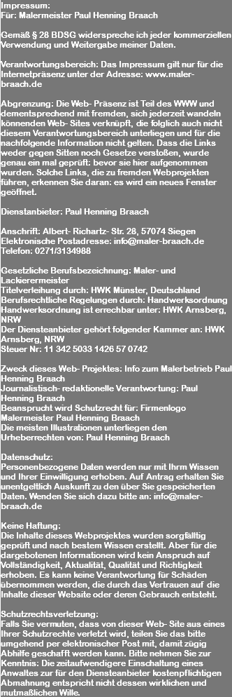 Impressum: Für: Malermeister Paul Henning Braach Gemäß § 28 BDSG widerspreche ich jeder kommerziellen Verwendung und Weitergabe meiner Daten. Verantwortungsbereich: Das Impressum gilt nur für die Internetpräsenz unter der Adresse: www.maler-braach.de Abgrenzung: Die Web- Präsenz ist Teil des WWW und dementsprechend mit fremden, sich jederzeit wandeln könnenden Web- Sites verknüpft, die folglich auch nicht diesem Verantwortungsbereich unterliegen und für die nachfolgende Information nicht gelten. Dass die Links weder gegen Sitten noch Gesetze verstoßen, wurde genau ein mal geprüft: bevor sie hier aufgenommen wurden. Solche Links, die zu fremden Webprojekten führen, erkennen Sie daran: es wird ein neues Fenster geöffnet. Dienstanbieter: Paul Henning Braach Anschrift: Albert- Richartz- Str. 28, 57074 Siegen Elektronische Postadresse: info@maler-braach.de Telefon: 0271/3134988 Gesetzliche Berufsbezeichnung: Maler- und Lackierermeister Titelverleihung durch: HWK Münster, Deutschland Berufsrechtliche Regelungen durch: Handwerksordnung Handwerksordnung ist errechbar unter: HWK Arnsberg, NRW Der Diensteanbieter gehört folgender Kammer an: HWK Arnsberg, NRW Steuer Nr: 11 342 5033 1426 57 0742 Zweck dieses Web- Projektes: Info zum Malerbetrieb Paul Henning Braach Journalistisch- redaktionelle Verantwortung: Paul Henning Braach Beansprucht wird Schutzrecht für: Firmenlogo Malermeister Paul Henning Braach Die meisten Illustrationen unterliegen den Urheberrechten von: Paul Henning Braach Datenschutz: Personenbezogene Daten werden nur mit Ihrm Wissen und Ihrer Einwilligung erhoben. Auf Antrag erhalten Sie unentgeltlich Auskunft zu den über Sie gespeicherten Daten. Wenden Sie sich dazu bitte an: info@maler-braach.de Keine Haftung: Die Inhalte dieses Webprojektes wurden sorgfälltig geprüft und nach bestem Wissen erstellt. Aber für die dargebotenen Informationen wird kein Anspruch auf Vollständigkeit, Aktualität, Qualität und Richtigkeit erhoben. Es kann keine Verantwortung für Schäden übernommen werden, die durch das Vertrauen auf die Inhalte dieser Website oder deren Gebrauch entsteht. Schutzrechtsverletzung: Falls Sie vermuten, dass von dieser Web- Site aus eines Ihrer Schutzrechte verletzt wird, teilen Sie das bitte umgehend per elektronischer Post mit, damit zügig Abhilfe geschafft werden kann. Bitte nehmen Sie zur Kenntnis: Die zeitaufwendigere Einschaltung eines Anwaltes zur für den Diensteanbieter kostenpflichtigen Abmahnung entspricht nicht dessen wirklichen und mutmaßlichen Wille. 